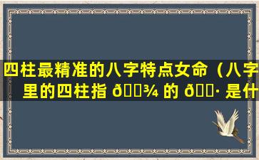 四柱最精准的八字特点女命（八字里的四柱指 🌾 的 🌷 是什么意思）